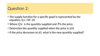 Question 2:
• The supply function for a specific good is represented by the
equation: Q s =5P−10
• Where is the quantity supplied and is the price.
𝑄𝑠 𝑃
• Determine the quantity supplied when the price is $10.
• If the price decreases to $5, what is the new quantity supplied?
 