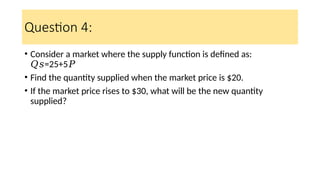 Question 4:
• Consider a market where the supply function is defined as:
=25+5
𝑄𝑠 𝑃
• Find the quantity supplied when the market price is $20.
• If the market price rises to $30, what will be the new quantity
supplied?
 