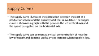 Supply Curve?
• The supply curve illustrates the correlation between the cost of a
product or service and the quantity of it that is available. The supply
curve is shown in a graph with the price on the left vertical axis and
the quantity supplied on the horizontal axis.
• The supply curve can be seen as a visual demonstration of how the
law of supply and demand works. Prices increase when supply is low.
 