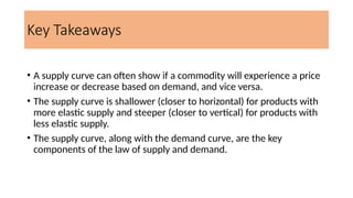 Key Takeaways
• A supply curve can often show if a commodity will experience a price
increase or decrease based on demand, and vice versa.
• The supply curve is shallower (closer to horizontal) for products with
more elastic supply and steeper (closer to vertical) for products with
less elastic supply.
• The supply curve, along with the demand curve, are the key
components of the law of supply and demand.
 