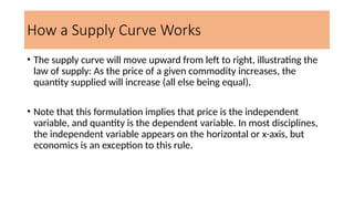 How a Supply Curve Works
• The supply curve will move upward from left to right, illustrating the
law of supply: As the price of a given commodity increases, the
quantity supplied will increase (all else being equal).
• Note that this formulation implies that price is the independent
variable, and quantity is the dependent variable. In most disciplines,
the independent variable appears on the horizontal or x-axis, but
economics is an exception to this rule.
 