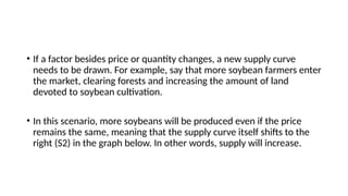 • If a factor besides price or quantity changes, a new supply curve
needs to be drawn. For example, say that more soybean farmers enter
the market, clearing forests and increasing the amount of land
devoted to soybean cultivation.
• In this scenario, more soybeans will be produced even if the price
remains the same, meaning that the supply curve itself shifts to the
right (S2) in the graph below. In other words, supply will increase.
 