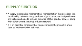 supply function
• A supply function is a mathematical representation that describes the
relationship between the quantity of a good or service that producers
are willing and able to sell and the price of that good or service, along
with other factors that may influence supply.
• It is an essential component of microeconomic theory and is often
used to analyze market behavior.
 