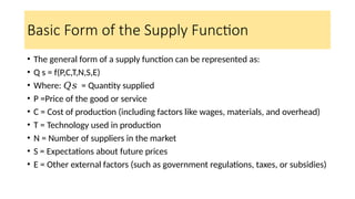 Basic Form of the Supply Function
• The general form of a supply function can be represented as:
• Q s = f(P,C,T,N,S,E)
• Where: = Quantity supplied
𝑄𝑠
• P =Price of the good or service
• C = Cost of production (including factors like wages, materials, and overhead)
• T = Technology used in production
• N = Number of suppliers in the market
• S = Expectations about future prices
• E = Other external factors (such as government regulations, taxes, or subsidies)
 