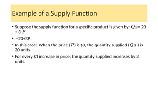 Example of a Supply Function
• Suppose the supply function for a specific product is given by: = 20
𝑄𝑠
+ 3 𝑃
• ​=20+3P
• In this case: When the price ( ) is $0, the quantity supplied ( ​) is
𝑃 𝑄𝑠
20 units.
• For every $1 increase in price, the quantity supplied increases by 3
units.
 