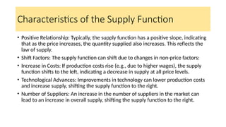 Characteristics of the Supply Function
• Positive Relationship: Typically, the supply function has a positive slope, indicating
that as the price increases, the quantity supplied also increases. This reflects the
law of supply.
• Shift Factors: The supply function can shift due to changes in non-price factors:
• Increase in Costs: If production costs rise (e.g., due to higher wages), the supply
function shifts to the left, indicating a decrease in supply at all price levels.
• Technological Advances: Improvements in technology can lower production costs
and increase supply, shifting the supply function to the right.
• Number of Suppliers: An increase in the number of suppliers in the market can
lead to an increase in overall supply, shifting the supply function to the right.
 
