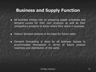 Business and Supply Function
 All business entities rely on preparing supply schedules and
demand curves for their own products as well as their
competitors products to know where they stand in business
 Historic demand analysis is the base for future sales.
 Demand forecasting is done by all business houses to
accommodate themselves in terms of future product
readiness and distribution of the same.
Dr Raju Indukoori 15
 