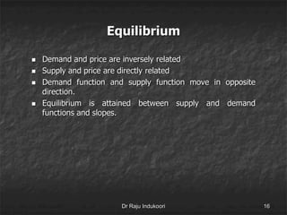 Equilibrium
 Demand and price are inversely related
 Supply and price are directly related
 Demand function and supply function move in opposite
direction.
 Equilibrium is attained between supply and demand
functions and slopes.
Dr Raju Indukoori 16
 