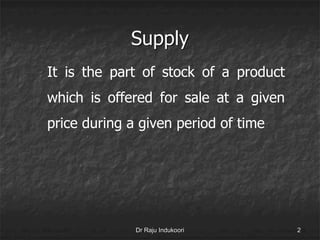 Supply
It is the part of stock of a product
which is offered for sale at a given
price during a given period of time
Dr Raju Indukoori 2
 
