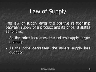 Law of Supply
The law of supply gives the positive relationship
between supply of a product and its price. It states
as follows.
 As the price increases, the sellers supply larger
quantity
 As the price decreases, the sellers supply less
quantity.
Dr Raju Indukoori 6
 