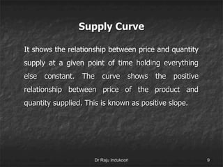 Supply Curve
It shows the relationship between price and quantity
supply at a given point of time holding everything
else constant. The curve shows the positive
relationship between price of the product and
quantity supplied. This is known as positive slope.
Dr Raju Indukoori 9
 