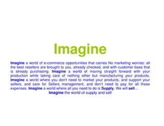 Imagine
Imagine a world of e-commerce opportunities that carries No marketing worries: all
the best resellers are brought to you, already checked, and with customer base that
is already purchasing. Imagine a world of moving straight forward with your
production while taking care of nothing other but manufacturing your products.
Imagine a world where you don't need to market your products, and support your
sellers, and care for Sellers management, and don’t need to pay for all these
expenses. Imagine a world where all you need to do is Supply. We will sell…
                      Imagine the world of supply and sell
 