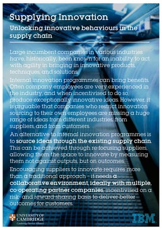 Supplying Innovation
Unlocking innovative behaviours in the
supply chain
Large incumbent companies in various industries
have, historically, been known for an inability to act
with agility in bringing in innovative products,
techniques, and solutions.
Internal innovation programmes can bring benefits.
Often company employees are very experienced in
the industry, and when incentivised to do so,
produce exceptionally innovative ideas. However, it
is arguable that companies who restrict innovation
sourcing to their own employees are missing a huge
range of ideas from different industries, from
suppliers, and from customers.
An alternative to internal innovation programmes is
to source ideas through the existing supply chain.
This can be achieved through re-focusing suppliers,
allowing them the space to innovate by measuring
them not against outputs, but on outcomes.
Encouraging suppliers to innovate requires more
than a traditional approach – it needs a
collaborative environment, ideally with multiple,
co-operating partner companies, incentivised on a
risk- and reward-sharing basis to deliver better
outcomes for customers.
 