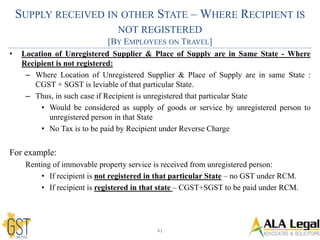 SUPPLY RECEIVED IN OTHER STATE – WHERE RECIPIENT IS
NOT REGISTERED
[BY EMPLOYEES ON TRAVEL]
• Location of Unregistered Supplier & Place of Supply are in Same State - Where
Recipient is not registered:
– Where Location of Unregistered Supplier & Place of Supply are in same State :
CGST + SGST is leviable of that particular State.
– Thus, in such case if Recipient is unregistered that particular State
• Would be considered as supply of goods or service by unregistered person to
unregistered person in that State
• No Tax is to be paid by Recipient under Reverse Charge
For example:
Renting of immovable property service is received from unregistered person:
• If recipient is not registered in that particular State – no GST under RCM.
• If recipient is registered in that state – CGST+SGST to be paid under RCM.
41
 