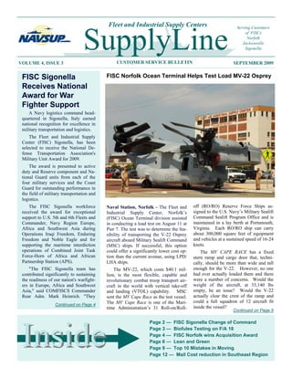 Fleet and Industrial Supply Centers                                Serving Customers




VOLUME 4, ISSUE 3
                                  SupplyLine     CUSTOMER SERVICE BULLETIN
                                                                                                                   of FISCs
                                                                                                                    Norfolk
                                                                                                                  Jacksonville
                                                                                                                   Sigonella


                                                                                                             SEPTEMBER 2009


 FISC Sigonella                             FISC Norfolk Ocean Terminal Helps Test Load MV-22 Osprey
 Receives National
 Award for War
 Fighter Support
     A Navy logistics command head-
 quartered in Sigonella, Italy earned
 national recognition for excellence in
 military transportation and logistics.
     The Fleet and Industrial Supply
 Center (FISC) Sigonella, has been
 selected to receive the National De-
 fense Transportation Association's
 Military Unit Award for 2009.
     The award is presented to active
 duty and Reserve component and Na-
 tional Guard units from each of the
 four military services and the Coast
 Guard for outstanding performance in
 the field of military transportation and
 logistics.
    The FISC Sigonella workforce            Naval Station, Norfolk - The Fleet and       off (RO/RO) Reserve Force Ships as-
 received the award for exceptional         Industrial Supply Center, Norfolk’s          signed to the U.S. Navy’s Military Sealift
 support to U.S. 5th and 6th Fleets and     (FISC) Ocean Terminal division assisted      Command Sealift Program Office and is
 Commander, Navy Region Europe,             in conducting a load test on August 11 at    maintained in a lay berth at Portsmouth,
 Africa and Southwest Asia during           Pier 7. The test was to determine the fea-   Virginia. Each RO/RO ship can carry
 Operations Iraqi Freedom, Enduring         sibility of transporting the V-22 Osprey     about 300,000 square feet of equipment
 Freedom and Noble Eagle and for            aircraft aboard Military Sealift Command     and vehicles at a sustained speed of 16-24
 supporting the maritime interdiction       (MSC) ships. If successful, this option      knots.
 operations of Combined Joint Task          could offer a significantly lower cost op-       The MV CAPE RACE has a fixed
 Force-Horn of Africa and African           tion than the current avenue, using LPD/     stern ramp and cargo door that, techni-
 Partnership Station (APS).                 LHA ships.                                   cally, should be more than wide and tall
     "The FISC Sigonella team has               The MV-22, which costs $40.1 mil-        enough for the V-22. However, no one
 contributed significantly to sustaining    lion, is the most flexible, capable and      had ever actually loaded them and there
 the readiness of our nation's warfight-    revolutionary combat troop transport air-    were a number of concerns. Would the
 ers in Europe, Africa and Southwest        craft in the world with vertical take-off    weight of the aircraft, at 33,140 lbs
 Asia," said COMFISCS Commander             and landing (VTOL) capability. MSC           empty, be an issue? Would the V-22
 Rear Adm. Mark Heinrich. "They             sent the MV Cape Race as the test vessel.    actually clear the crest of the ramp and
                                            The MV Cape Race is one of the Mari-         could a full squadron of 12 aircraft fit
                   Continued on Page 4
                                            time Administration’s 31 Roll-on/Roll-       inside the vessel?
                                                                                                             Continued on Page 5

                                                                   Page 2 — FISC Sigonella Change of Command



 Inside                                                            Page 3 — Biofules Testing on F/A 18
                                                                   Page 4 — FISC Norfolk wins Acquisition Award
                                                                   Page 6 — Lean and Green
                                                                   Page 9 — Top 10 Mistakes in Moving
                                                                   Page 12 — Mail Cost reduction in Southeast Region

                                                               1
 