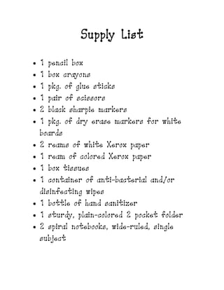 Supply List
 1 pencil box
 1 box crayons
 1 pkg. of glue sticks
 1 pair of scissors
 2 black sharpie markers
 1 pkg. of dry erase markers for white
boards
 2 reams of white Xerox paper
 1 ream of colored Xerox paper
 1 box tissues
 1 container of anti-bacterial and/or
disinfecting wipes
 1 bottle of hand sanitizer
 1 sturdy, plain-colored 2 pocket folder
 2 spiral notebooks, wide-ruled, single
subject
 