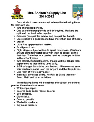 Mrs. Shelton’s Supply List
                      2011-2012
      Each student is recommended to have the following items
for their own use:
   • Two sharpened pencils.
   • One box of colored pencils and/or crayons. Markers are
      optional, but tend to be popular.
   • Scissors (one pair for school and one pair for home).
   • Glue stick (It’s a good idea to have more than one of these).
   • Eraser.
   • Ultra Fine tip permanent marker.
   • Small pencil box.
   • Eight single-subject wide-rule spiral notebooks. (Students
      should bring four notebooks with them to school on the
      first day. The other four can be used as back-ups for later
      in the school year.)
   • Two plastic, 2 pocket folders. Plastic will last longer than
      paper ones as they will be used daily.
   • 2 GB or larger flash drive on a lanyard. (Please make sure
      your student’s name is on the lanyard and the flash drive.)
   • One ream of white copy paper.
   • Individual dry erase board. We will be using these for
      Board Math and other activities.

     The following items will be needed throughout the school
year for the entire class to use:
  • White copy paper.
  • Colored copy paper (pastel colors).
  • Box of tissue.
  • Glue sticks.
  • Colored pencils.
  • Washable markers.
  • Dry erase markers.
 