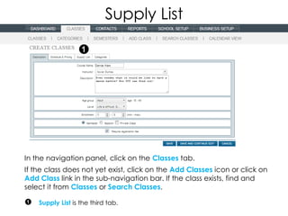 Supply List




In the navigation panel, click on the Classes tab.
If the class does not yet exist, click on the Add Classes icon or click on
Add Class link in the sub-navigation bar. If the class exists, find and
select it from Classes or Search Classes.

    Supply List is the third tab.
 
