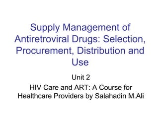 Supply Management of
Antiretroviral Drugs: Selection,
Procurement, Distribution and
Use
Unit 2
HIV Care and ART: A Course for
Healthcare Providers by Salahadin M.Ali
 