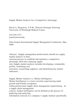 Supply Market Analysis for a Competitive Advantage
David A. Hargraves, C.P.M., Director Strategic Sourcing
University of Pittsburgh Medical Center
412/334-3713
[email protected]
93rd Annual International Supply Management Conference, May
2008
Abstract. Supply management professionals should use supply
market analysis in their
sourcing process to establish and maintain a competitive
advantage while also reducing supply
risk. Supply market analysis includes developing a commodity
profile, examining cost
structures, researching suppliers, and identifying key market
indicators.
Supply Market Analysis vs. Market Intelligence
Market Intelligence is a term currently experiencing rapid
growth and broader acceptance
within professional supply chain management organizations. In
a supply chain management
context, market intelligence can be defined as the process of
gathering and analyzing
information relevant to a company’s supply markets specifically
 