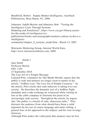 Handfield, Robert. Supply Market Intelligence, Auerbach
Publications, Boca Raton, FL, 2006
Johnston, Judith Meister and Johnston, Rob “Testing the
Intelligence Cycle Through Systems
Modeling and Simulation”, https://www.cia.gov/library/center-
for-the-study-of-intelligence/csi-
publications/books-and-monographs/analytic-culture-in-the-u-s-
intelligence-
community/chapter_4_systems_model.htm , March 13, 2007
Miniwatts Marketing Group, Internet World Stats,
http://www.internetworldstats.com, 2008
Smith 1
Jane Smith
Professor Dustin
ENC 1102
15 September 2010
The Lost Art of a Simple Message
Leonard Pitts, columnist for The Miami Herald, argues that the
public is rude and manners no longer seem to matter in his
article, “JetBlue Case: The Lost Art of Simple Courtesy.” In
the article, Pitts claims that rude behavior is taking over our
society. He describes the dramatic exit of a JetBlue flight
attendant and a rude exchange he witnessed while waiting in
line at the cable company to illustrate his point of an
increasingly rude society. Throughout the article, he argues
that “the public is a bunch of rude, obnoxious jerks.” Pitts
distracts the audience from what should have been a valid
argument by his use of coarse language and name calling, a
general bias in his approach to the subject, and his own revenge
fantasies.
Although Pitts makes the valid point that manners may be lost
 