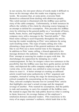 in our society, his own poor choice of words made it difficult to
focus on his message when the reader was tripping over his
words. He assumes that, at some point, everyone finds
themselves exhausted from dealing with obnoxious people.
This valid warrant is illustrated with the JetBlue case and his
story of the cable company. Unfortunately, in both instances he
affects the validity of his claim by choosing coarse language in
an attempt to defend his assumption. Pitts precedes his JetBlue
story by referring to the general public as a “cavalcade of boors,
boobs, bums, bozos, and troglodytes,” and wraps up his cable
company story with a message to the “boorish public.” This
blunt name calling is used frequently throughout the article,
leaving the reader wondering at Pitts’ own rudeness by using
such insulting terms. This type of name calling also risks
alienating a large portion of the general audience who would
like to see Pitts use a more neutral tone in his language.
In addition to Pitts’ name calling, a biased approach to his
message distracts the audience. This one-sided article shows
Pitts’ attempt at coercing his readers to agree with him. He
shortchanges his opposition by skimping on a valid
counterargument. In fact, he assigns a mere two sentences to the
possibility that the JetBlue case may have guilty parties on both
sides, and depicted the cable company employee as the clear
victim who, in his mind, was entitled to some revenge if she
chose to exact it. A better attempt at creating an unbiased
article would lend some authenticity to Pitts’ argument and
examples, instead of setting the stage for destroying his two
critical examples by concentrating on the revenge scenario.
Thus, relevant examples become lost in Leonard Pitts’ article
that highlights one man’s actual revenge and the imagined
revenge of another. Pitts wanted his assumption, that the public
is rude and uncaring, to carry his example of the JetBlue case.
He wanted to argue that the rude public deserves what is coming
to them; however, his revenge fantasy of the employee’s
retaliation distracts educated readers. Pitts transitions to his
story of an angry customer’s outburst, which leads him to the
 