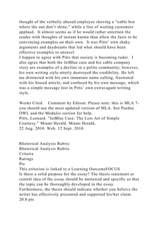 thought of the verbally abused employee shoving a “cable box
where the sun don’t shine,” while a line of waiting customers
applaud. It almost seems as if he would rather entertain the
reader with thoughts of instant karma than allow the facts to be
convincing examples on their own. It was Pitts’ own shaky
arguments and daydreams that led what should have been
effective examples to unravel.
I happen to agree with Pitts that society is becoming ruder. I
also agree that both the JetBlue case and his cable company
story are examples of a decline in a polite community; however,
his own writing style utterly destroyed the credibility. He left
me distracted with his own immature name calling, frustrated
with his biased article, and confused by his own message, which
was a simple message lost in Pitts’ own extravagant writing
style.
Works Cited Comment by Edison: Please note: this is MLA 7-
you should use the most updated version of MLA. See Purdue
OWL and the Modules section for help.
Pitts, Leonard. "JetBlue Case: The Lost Art of Simple
Courtesy.” Miami Herald. Miami Herald,
22 Aug. 2010. Web. 12 Sept. 2010.
Rhetorical Analysis Rubric
Rhetorical Analysis Rubric
Criteria
Ratings
Pts
This criterion is linked to a Learning OutcomeFOCUS
Is there a solid purpose for the essay? The thesis statement or
central idea of the essay should be narrowed and specific so that
the topic can be thoroughly developed in the essay.
Furthermore, the thesis should indicate whether you believe the
writer has effectively presented and supported his/her claim.
20.0 pts
 