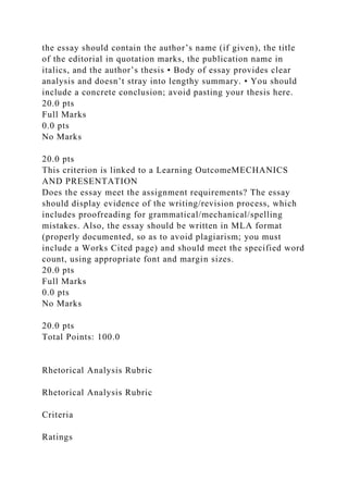 the essay should contain the author’s name (if given), the title
of the editorial in quotation marks, the publication name in
italics, and the author’s thesis • Body of essay provides clear
analysis and doesn’t stray into lengthy summary. • You should
include a concrete conclusion; avoid pasting your thesis here.
20.0 pts
Full Marks
0.0 pts
No Marks
20.0 pts
This criterion is linked to a Learning OutcomeMECHANICS
AND PRESENTATION
Does the essay meet the assignment requirements? The essay
should display evidence of the writing/revision process, which
includes proofreading for grammatical/mechanical/spelling
mistakes. Also, the essay should be written in MLA format
(properly documented, so as to avoid plagiarism; you must
include a Works Cited page) and should meet the specified word
count, using appropriate font and margin sizes.
20.0 pts
Full Marks
0.0 pts
No Marks
20.0 pts
Total Points: 100.0
Rhetorical Analysis Rubric
Rhetorical Analysis Rubric
Criteria
Ratings
 