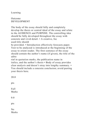 Learning
Outcome
DEVELOPMENT
The body of the essay should fully and completely
develop the thesis or central ideal of the essay and relate
to the AUDIENCE and PURPOSE. The controlling idea
should be fully developed throughout the essay with
concrete and vivid detail. • A creative, foc
used title should
be provided. • Introduction effectively forecasts paper.
Text to be analyzed is introduced at the beginning of the
essay to orient reader. The first sentence of the essay
should contain the author’s name (if given), the title of the
edito
rial in quotation marks, the publication name in
italics, and the author’s thesis • Body of essay provides
clear analysis and doesn’t stray into lengthy summary. •
You should include a concrete conclusion; avoid pasting
your thesis here.
20.0
pts
Full
Marks
0.0
pts
No
Marks
 