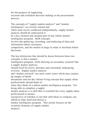for the purpose of supporting
accurate and confident decision making in the procurement
process.
The concepts of “supply market analysis” and “market
intelligence” are closely related and
while each can be conducted independently, supply market
analysis should be understood to
be a key element and integral part of any robust market
intelligence program. Both concepts
involve the gathering, recording, and analyzing of data and
information about customers,
competitors, and the market at large in order to facilitate better
decisions.
The key distinction that should be drawn between these two
concepts is that a market
intelligence program, while drawing on secondary research like
a supply market analysis,
should itself be active, dynamic and constantly undergoing
revision. Supply market analysis
and “market research” are more static terms which may conjure
up images of dated
documents and not the vibrant living concept that supply chain
professionals should think of
when they think of a robust market intelligence program. Yet
being able to complete a supply
market analysis is a skill that is essential for every supply chain
professional to master,
irrespective of whether or not that individual or company can
afford to fully fund and charter a
market intelligence program. This article focuses on the
essential elements of supply market
analysis.
 