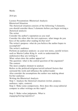 Marks
20.0 pts
Lecture Presentation: Rhetorical Analysis
Rhetorical Situation
The rhetorical situation consists of the following 5 elements;
you should consider these 5 elements before you begin writing a
rhetorical analysis:
The writer
Consider the author's reputation as you read
Consider the ethos that the text expresses; what image do you
have of the author after reading his/her text?
The writer's purpose- what do you believe the author hopes to
accomplish?
The writer's audience
Perform an audience analysis- as your text notes, careful writers
such as Martin Luther King Jr. work to understand the
audience(s) they are writing to
What values does the author appeal to?
The question- what is the central question of the argument?
The context
The most complex element to analyze
Refers to the political/religious/social/cultural factors that
surround the work and influence the author/reader
Also consider the assumptions the author was making about
his/her audience
Writing the Rhetorical Analysis
Step 1: Analyze the rhetorical situation (writer, purpose,
audience, topic, context)
Step 2: Make some comparisons. How does this essay/editorial
compare to other writings on this topic?
Step 3: Make value judgments. What is
engaging/boring/repetitive?
 