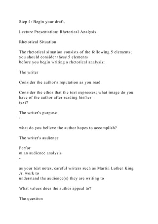 Step 4: Begin your draft.
Lecture Presentation: Rhetorical Analysis
Rhetorical Situation
The rhetorical situation consists of the following 5 elements;
you should consider these 5 elements
before you begin writing a rhetorical analysis:
The writer
Consider the author's reputation as you read
Consider the ethos that the text expresses; what image do you
have of the author after reading his/her
text?
The writer's purpose
-
what do you believe the author hopes to accomplish?
The writer's audience
Perfor
m an audience analysis
-
as your text notes, careful writers such as Martin Luther King
Jr. work to
understand the audience(s) they are writing to
What values does the author appeal to?
The question
 