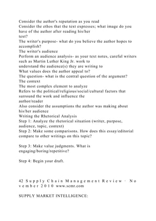 Consider the author's reputation as you read
Consider the ethos that the text expresses; what image do you
have of the author after reading his/her
text?
The writer's purpose- what do you believe the author hopes to
accomplish?
The writer's audience
Perform an audience analysis- as your text notes, careful writers
such as Martin Luther King Jr. work to
understand the audience(s) they are writing to
What values does the author appeal to?
The question- what is the central question of the argument?
The context
The most complex element to analyze
Refers to the political/religious/social/cultural factors that
surround the work and influence the
author/reader
Also consider the assumptions the author was making about
his/her audience
Writing the Rhetorical Analysis
Step 1: Analyze the rhetorical situation (writer, purpose,
audience, topic, context)
Step 2: Make some comparisons. How does this essay/editorial
compare to other writings on this topic?
Step 3: Make value judgments. What is
engaging/boring/repetitive?
Step 4: Begin your draft.
42 S u p p l y C h a i n M a n a g e m e n t R e v i e w · N o
v e m b e r 2 0 1 0 www.scmr.com
SUPPLY MARKET INTELLIGENCE:
 