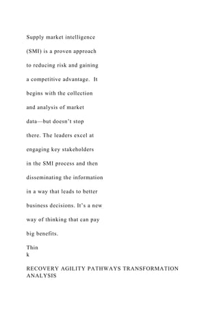 Supply market intelligence
(SMI) is a proven approach
to reducing risk and gaining
a competitive advantage. It
begins with the collection
and analysis of market
data—but doesn’t stop
there. The leaders excel at
engaging key stakeholders
in the SMI process and then
disseminating the information
in a way that leads to better
business decisions. It’s a new
way of thinking that can pay
big benefits.
Thin
k
RECOVERY AGILITY PATHWAYS TRANSFORMATION
ANALYSIS
 