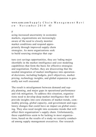 www.scmr.com S u p p l y C h a i n M a n a g e m e n t R e v i
e w · N o v e m b e r 2 0 1 0 43
F
acing increased uncertainty in economic
markets, organizations are increasingly
aware of the need to closely monitor
market conditions and respond appro-
priately through improved supply chain
strategies. As more organizations seek
to build sourcing strategies that cap-
ture cost savings opportunities, they are !nding major
shortfalls in the market intelligence and cost modeling
capabilities that form the basis for effective strategies
and negotiation. Further, they are discovering that the
needed integration of market intelligence into operation-
al decisions, including budgets, pro!t objectives, market
pricing, technology insights, and global expansion is gen-
erally not well executed.
The result is misalignment between demand and sup-
ply planning, and major gaps in operational performance
and risk mitigation. To address this situation, organiza-
tions need to develop deep market intelligence that will
provide insights into core elements of market trends, com-
modity pricing, global capacity, and government and regu-
latory changes that could have an impact on global sourc-
ing. They also need insight into economic trends that will
affect their organization’s supply chain. Unfortunately,
these capabilities seem to be lacking in most organiza-
tions, based on the results of a study we recently conduct-
ed among supply management executives. Our research
 