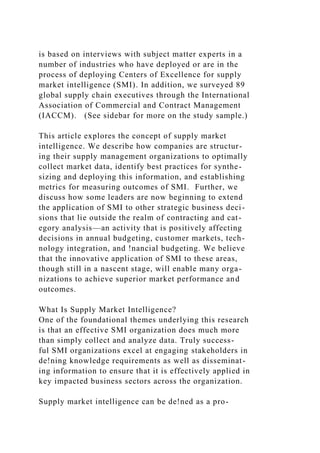 is based on interviews with subject matter experts in a
number of industries who have deployed or are in the
process of deploying Centers of Excellence for supply
market intelligence (SMI). In addition, we surveyed 89
global supply chain executives through the International
Association of Commercial and Contract Management
(IACCM). (See sidebar for more on the study sample.)
This article explores the concept of supply market
intelligence. We describe how companies are structur-
ing their supply management organizations to optimally
collect market data, identify best practices for synthe-
sizing and deploying this information, and establishing
metrics for measuring outcomes of SMI. Further, we
discuss how some leaders are now beginning to extend
the application of SMI to other strategic business deci-
sions that lie outside the realm of contracting and cat-
egory analysis—an activity that is positively affecting
decisions in annual budgeting, customer markets, tech-
nology integration, and !nancial budgeting. We believe
that the innovative application of SMI to these areas,
though still in a nascent stage, will enable many orga-
nizations to achieve superior market performance and
outcomes.
What Is Supply Market Intelligence?
One of the foundational themes underlying this research
is that an effective SMI organization does much more
than simply collect and analyze data. Truly success-
ful SMI organizations excel at engaging stakeholders in
de!ning knowledge requirements as well as disseminat-
ing information to ensure that it is effectively applied in
key impacted business sectors across the organization.
Supply market intelligence can be de!ned as a pro-
 