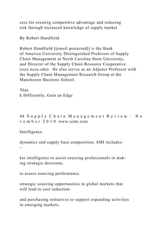 cess for creating competitive advantage and reducing
risk through increased knowledge of supply market
By Robert Handfield
Robert Handfield ([email protected]) is the Bank
of America University Distinguished Professor of Supply
Chain Management at North Carolina State University,
and Director of the Supply Chain Resource Cooperative
(scrc.ncsu.edu). He also serves as an Adjunct Professor with
the Supply Chain Management Research Group at the
Manchester Business School.
Thin
k Differently, Gain an Edge
44 S u p p l y C h a i n M a n a g e m e n t R e v i e w · N o
v e m b e r 2 0 1 0 www.scmr.com
Intelligence
dynamics and supply base composition. SMI includes:
-
ket intelligence to assist sourcing professionals in mak-
ing strategic decisions.
to assess sourcing performance.
strategic sourcing opportunities in global markets that
will lead to cost reduction.
and purchasing initiatives to support expanding activities
in emerging markets.
 