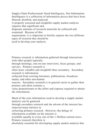 Supply Chain Professionals Need Intelligence, Not Information
Intelligence is a collection of information pieces that have been
filtered, distilled, and analyzed.
A properly executed and insightful supply market analysis
requires that significant and
disparate amounts of research materials be collected and
examined. Because of this
requirement, it is important to briefly explore the two different
types of research that should be
used to develop your analysis.
Primary research is information gathered through interactions
with other people typically
through meetings, one-on-one interviews, focus groups, and
surveys. Primary research is
often more valuable and insightful than secondary. Secondary
research is information
collected from existing literature, publications, broadcast
media, and other non-human
sources. Secondary research is in general easier to gather than
primary and often contains a
value proportionate to the effort and expense required to obtain
the information.
Much of the core information used to develop a supply market
analysis can be garnered
through secondary research and the advent of the internet has
removed many barriers to
collecting primary research. However, the deluge of
information available on the internet is
available equally to every one of the 1.3billion current users.
Primary research therefore is
absolutely essential for developing supply market analysis that
 
