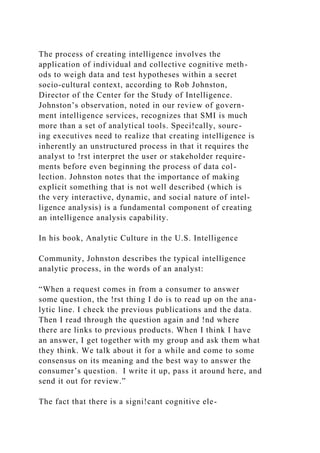 The process of creating intelligence involves the
application of individual and collective cognitive meth-
ods to weigh data and test hypotheses within a secret
socio-cultural context, according to Rob Johnston,
Director of the Center for the Study of Intelligence.
Johnston’s observation, noted in our review of govern-
ment intelligence services, recognizes that SMI is much
more than a set of analytical tools. Speci!cally, sourc-
ing executives need to realize that creating intelligence is
inherently an unstructured process in that it requires the
analyst to !rst interpret the user or stakeholder require-
ments before even beginning the process of data col-
lection. Johnston notes that the importance of making
explicit something that is not well described (which is
the very interactive, dynamic, and social nature of intel-
ligence analysis) is a fundamental component of creating
an intelligence analysis capability.
In his book, Analytic Culture in the U.S. Intelligence
Community, Johnston describes the typical intelligence
analytic process, in the words of an analyst:
“When a request comes in from a consumer to answer
some question, the !rst thing I do is to read up on the ana-
lytic line. I check the previous publications and the data.
Then I read through the question again and !nd where
there are links to previous products. When I think I have
an answer, I get together with my group and ask them what
they think. We talk about it for a while and come to some
consensus on its meaning and the best way to answer the
consumer’s question. I write it up, pass it around here, and
send it out for review.”
The fact that there is a signi!cant cognitive ele-
 