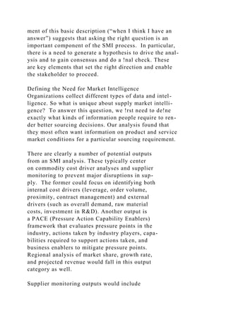 ment of this basic description (“when I think I have an
answer”) suggests that asking the right question is an
important component of the SMI process. In particular,
there is a need to generate a hypothesis to drive the anal-
ysis and to gain consensus and do a !nal check. These
are key elements that set the right direction and enable
the stakeholder to proceed.
Defining the Need for Market Intelligence
Organizations collect different types of data and intel-
ligence. So what is unique about supply market intelli-
gence? To answer this question, we !rst need to de!ne
exactly what kinds of information people require to ren-
der better sourcing decisions. Our analysis found that
they most often want information on product and service
market conditions for a particular sourcing requirement.
There are clearly a number of potential outputs
from an SMI analysis. These typically center
on commodity cost driver analyses and supplier
monitoring to prevent major disruptions in sup-
ply. The former could focus on identifying both
internal cost drivers (leverage, order volume,
proximity, contract management) and external
drivers (such as overall demand, raw material
costs, investment in R&D). Another output is
a PACE (Pressure Action Capability Enablers)
framework that evaluates pressure points in the
industry, actions taken by industry players, capa-
bilities required to support actions taken, and
business enablers to mitigate pressure points.
Regional analysis of market share, growth rate,
and projected revenue would fall in this output
category as well.
Supplier monitoring outputs would include
 