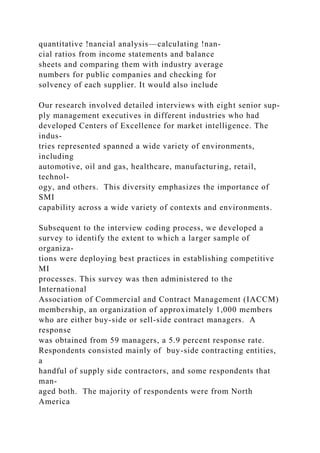 quantitative !nancial analysis—calculating !nan-
cial ratios from income statements and balance
sheets and comparing them with industry average
numbers for public companies and checking for
solvency of each supplier. It would also include
Our research involved detailed interviews with eight senior sup-
ply management executives in different industries who had
developed Centers of Excellence for market intelligence. The
indus-
tries represented spanned a wide variety of environments,
including
automotive, oil and gas, healthcare, manufacturing, retail,
technol-
ogy, and others. This diversity emphasizes the importance of
SMI
capability across a wide variety of contexts and environments.
Subsequent to the interview coding process, we developed a
survey to identify the extent to which a larger sample of
organiza-
tions were deploying best practices in establishing competitive
MI
processes. This survey was then administered to the
International
Association of Commercial and Contract Management (IACCM)
membership, an organization of approximately 1,000 members
who are either buy-side or sell-side contract managers. A
response
was obtained from 59 managers, a 5.9 percent response rate.
Respondents consisted mainly of buy-side contracting entities,
a
handful of supply side contractors, and some respondents that
man-
aged both. The majority of respondents were from North
America
 
