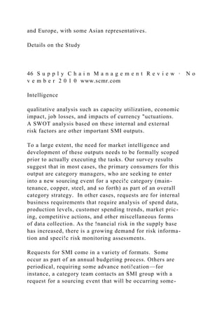 and Europe, with some Asian representatives.
Details on the Study
46 S u p p l y C h a i n M a n a g e m e n t R e v i e w · N o
v e m b e r 2 0 1 0 www.scmr.com
Intelligence
qualitative analysis such as capacity utilization, economic
impact, job losses, and impacts of currency "uctuations.
A SWOT analysis based on these internal and external
risk factors are other important SMI outputs.
To a large extent, the need for market intelligence and
development of these outputs needs to be formally scoped
prior to actually executing the tasks. Our survey results
suggest that in most cases, the primary consumers for this
output are category managers, who are seeking to enter
into a new sourcing event for a speci!c category (main-
tenance, copper, steel, and so forth) as part of an overall
category strategy. In other cases, requests are for internal
business requirements that require analysis of spend data,
production levels, customer spending trends, market pric-
ing, competitive actions, and other miscellaneous forms
of data collection. As the !nancial risk in the supply base
has increased, there is a growing demand for risk informa-
tion and speci!c risk monitoring assessments.
Requests for SMI come in a variety of formats. Some
occur as part of an annual budgeting process. Others are
periodical, requiring some advance noti!cation—for
instance, a category team contacts an SMI group with a
request for a sourcing event that will be occurring some-
 