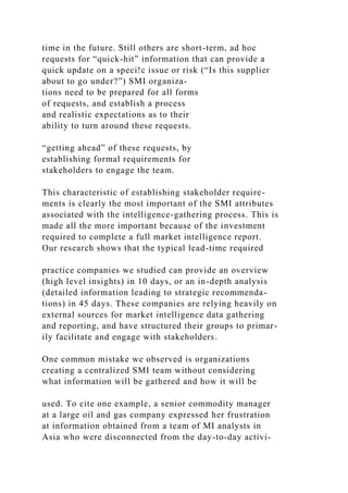 time in the future. Still others are short-term, ad hoc
requests for “quick-hit” information that can provide a
quick update on a speci!c issue or risk (“Is this supplier
about to go under?”) SMI organiza-
tions need to be prepared for all forms
of requests, and establish a process
and realistic expectations as to their
ability to turn around these requests.
“getting ahead” of these requests, by
establishing formal requirements for
stakeholders to engage the team.
This characteristic of establishing stakeholder require-
ments is clearly the most important of the SMI attributes
associated with the intelligence-gathering process. This is
made all the more important because of the investment
required to complete a full market intelligence report.
Our research shows that the typical lead-time required
practice companies we studied can provide an overview
(high level insights) in 10 days, or an in-depth analysis
(detailed information leading to strategic recommenda-
tions) in 45 days. These companies are relying heavily on
external sources for market intelligence data gathering
and reporting, and have structured their groups to primar-
ily facilitate and engage with stakeholders.
One common mistake we observed is organizations
creating a centralized SMI team without considering
what information will be gathered and how it will be
used. To cite one example, a senior commodity manager
at a large oil and gas company expressed her frustration
at information obtained from a team of MI analysts in
Asia who were disconnected from the day-to-day activi-
 
