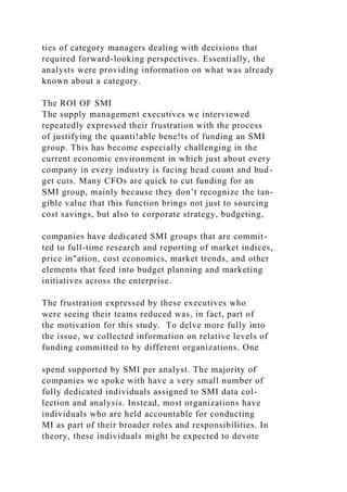 ties of category managers dealing with decisions that
required forward-looking perspectives. Essentially, the
analysts were providing information on what was already
known about a category.
The ROI OF SMI
The supply management executives we interviewed
repeatedly expressed their frustration with the process
of justifying the quanti!able bene!ts of funding an SMI
group. This has become especially challenging in the
current economic environment in which just about every
company in every industry is facing head count and bud-
get cuts. Many CFOs are quick to cut funding for an
SMI group, mainly because they don’t recognize the tan-
gible value that this function brings not just to sourcing
cost savings, but also to corporate strategy, budgeting,
companies have dedicated SMI groups that are commit-
ted to full-time research and reporting of market indices,
price in"ation, cost economics, market trends, and other
elements that feed into budget planning and marketing
initiatives across the enterprise.
The frustration expressed by these executives who
were seeing their teams reduced was, in fact, part of
the motivation for this study. To delve more fully into
the issue, we collected information on relative levels of
funding committed to by different organizations. One
spend supported by SMI per analyst. The majority of
companies we spoke with have a very small number of
fully dedicated individuals assigned to SMI data col-
lection and analysis. Instead, most organizations have
individuals who are held accountable for conducting
MI as part of their broader roles and responsibilities. In
theory, these individuals might be expected to devote
 