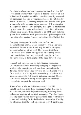 Our best-in-class companies recognize that SMI is a dif-
ferentiated activity that requires a dedicated cadre of indi-
viduals with specialized skills, supplemented by external
MI resources that improve responsiveness to stakeholder
needs. However, the survey respondents for the most part
are equally split between those assigning MI to sourcing
managers as part of their category management responsibil-
ity and those that have a developed centralized MI team.
Others have assigned individuals to an SMI team but also
given them business intelligence and analytics responsibili-
ties with other parts of the organization. (See Exhibit 1.)
Category managers are at the center of the ten-
sion mentioned above. Many executives we spoke with
expressed frustration with the way in which category
manager roles are structured. They noted that these
individuals were often being pulled in so many direc-
tions that it impeded their true understanding of the
category. This, in turn, dictated the need for dedicated
internal and external market intelligence resources.
Our research showed that many category managers do
not have the experience or know-how to conduct the
detailed research required to build an intelligence pro!le
for a market. Re"ecting this, several organizations are
assigning analysts full time to category support. These
individuals are performing the analytics and market
research to support the category lead.
Some of our study participants asserted that MI
should be driven into these managers’ roles through for-
mal reviews, with the expectation being that they need
to become experts within their category. This has impor-
tant implications for how organizations need to structure
talent and training for individuals in these roles. Finally,
we observed that the leading companies with centralized
 
