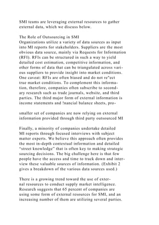 SMI teams are leveraging external resources to gather
external data, which we discuss below.
The Role of Outsourcing in SMI
Organizations utilize a variety of data sources as input
into MI reports for stakeholders. Suppliers are the most
obvious data source, mainly via Requests for Information
(RFI). RFIs can be structured in such a way to yield
detailed cost estimation, competitive information, and
other forms of data that can be triangulated across vari-
ous suppliers to provide insight into market conditions.
One caveat: RFIs are often biased and do not re"ect
true market conditions. To complement this informa-
tion, therefore, companies often subscribe to second-
ary research such as trade journals, website, and third
parties. The third major form of external information is
income statements and !nancial balance sheets, pro-
smaller set of companies are now relying on external
information provided through third party outsourced MI
Finally, a minority of companies undertake detailed
MI reports through focused interviews with subject
matter experts. We believe this approach often provides
the most in-depth contextual information and detailed
“street knowledge” that is often key to making strategic
sourcing decisions. The big challenge here is that few
people have the access and time to track down and inter-
view these valuable sources of information. (Exhibit 2
gives a breakdown of the various data sources used.)
There is a growing trend toward the use of exter-
nal resources to conduct supply market intelligence.
Research suggests that 65 percent of companies are
using some form of external resources for SMI, and an
increasing number of them are utilizing several parties.
 