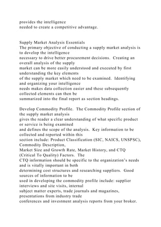provides the intelligence
needed to create a competitive advantage.
Supply Market Analysis Essentials
The primary objective of conducting a supply market analysis is
to develop the intelligence
necessary to drive better procurement decisions. Creating an
overall analysis of the supply
market can be more easily understood and executed by first
understanding the key elements
of the supply market which need to be examined. Identifying
and organizing your intelligence
needs makes data collection easier and these subsequently
collected elements can then be
summarized into the final report as section headings.
Develop Commodity Profile. The Commodity Profile section of
the supply market analysis
gives the reader a clear understanding of what specific product
or service is being examined
and defines the scope of the analysis. Key information to be
collected and reported within this
section include: Product Classification (SIC, NAICS, UNSPSC),
Commodity Description,
Market Size and Growth Rate, Market History, and CTQ
(Critical To Quality) Factors. The
CTQ information should be specific to the organization’s needs
and is vitally important in both
determining cost structures and researching suppliers. Good
sources of information to be
used in developing the commodity profile include: supplier
interviews and site visits, internal
subject matter experts, trade journals and magazines,
presentations from industry trade
conferences and investment analysis reports from your broker.
 