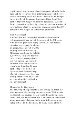 requirements and to more closely integrate with the busi-
ness and its resources. This external presence still repre-
sents a relatively small portion of the overall MI budget;
three-fourths of the respondents spend less than 20 per-
cent of their MI budget on external resources. A hand-
ful of companies are heavily reliant on external sources of
information, which we de!ned as spending more than 50
percent of the budget on outsourced providers.
Risk Assessment
Almost all of the companies interviewed noted that
risk assessment was part of the output of the MI team,
with external providers doing the bulk of the transac-
tion risk assessment. In almost
all cases, !nancial risk was the
primary element tracked by
MI teams. As shown in Exhibit
3, however, fully two thirds of
the executives surveyed (the
top two bars in the exhibit)
said that their risk-based MI
constituted less than 20 per-
cent of the total market intel-
ligence effort. So while sup-
ply risk is important, there are
clearly other forms of MI that
are also viewed as critical in
this environment.
Measuring the Outcomes
The majority of respondents to our survey said that the
main methods of assessing the outcomes of SMI are the
traditional cost savings measures attributed to category
teams. Yet, we believe that this is an unreliable and often
short-term metric because it does not fully capture the
value of SMI to the business. In many cases, effective
 