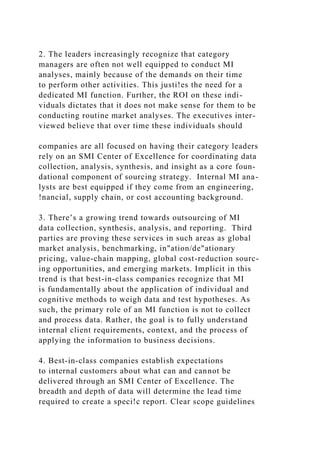 2. The leaders increasingly recognize that category
managers are often not well equipped to conduct MI
analyses, mainly because of the demands on their time
to perform other activities. This justi!es the need for a
dedicated MI function. Further, the ROI on these indi-
viduals dictates that it does not make sense for them to be
conducting routine market analyses. The executives inter-
viewed believe that over time these individuals should
companies are all focused on having their category leaders
rely on an SMI Center of Excellence for coordinating data
collection, analysis, synthesis, and insight as a core foun-
dational component of sourcing strategy. Internal MI ana-
lysts are best equipped if they come from an engineering,
!nancial, supply chain, or cost accounting background.
3. There’s a growing trend towards outsourcing of MI
data collection, synthesis, analysis, and reporting. Third
parties are proving these services in such areas as global
market analysis, benchmarking, in"ation/de"ationary
pricing, value-chain mapping, global cost-reduction sourc-
ing opportunities, and emerging markets. Implicit in this
trend is that best-in-class companies recognize that MI
is fundamentally about the application of individual and
cognitive methods to weigh data and test hypotheses. As
such, the primary role of an MI function is not to collect
and process data. Rather, the goal is to fully understand
internal client requirements, context, and the process of
applying the information to business decisions.
4. Best-in-class companies establish expectations
to internal customers about what can and cannot be
delivered through an SMI Center of Excellence. The
breadth and depth of data will determine the lead time
required to create a speci!c report. Clear scope guidelines
 