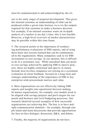 must be communicated to and acknowledged by the cli-
ent in the early stages of proposal development. This gives
the internal customer an understanding of what can be
produced within a given time horizon vis-a-vis the outputs
required for that customer to make a business decision.
For example, if an internal customer wants an in-depth
analysis of a market in ten day’s time, this is not feasible.
However, a high-level overview of market characteristics
may be possible within this time frame.
5. The research points to the importance of conduct-
ing performance evaluations of SMI reports, and of tying
these back into lessons learned that can be communicat-
ed to the organization. Many companies seek to tie SMI
investments to cost savings. In our opinion, this is dif!cult
to do in a systematic way. While anecdotal data can point
to cost savings achieved by applying SMI to speci!c proj-
ects, these are highly contextual and speci!c in nature.
Instead, best-in-class companies are relying on a systematic
evaluation of client feedback, focused on a long-term and
strategic understanding of the importance of SMI to key
enterprise-wide procurement metrics and value.
6. Most organizations are not effectively linking SMI
reports and insights into operational decision making.
In mature organizations, for example, cost models need to
be aligned with savings projects and pro!t targets for cor-
porate and business unit level budgeting processes. Our
research identi!ed several examples of how successful
organizations are achieving this. The key is to have mul-
tiple communication channels—for example, through sim-
ple lunch-and-learn discussions that provide opportunities
for face-to-face dialogue, discussion, Q&A, and debate.
7. Finally, the majority of organizations do not have
 